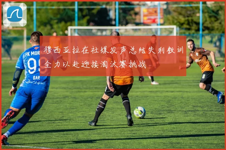 穆西亚拉在社媒发声总结失利教训全力以赴迎接淘汰赛挑战