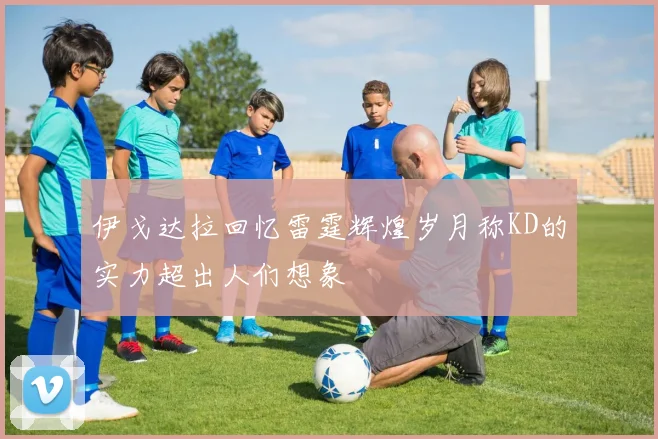 伊戈达拉回忆雷霆辉煌岁月称KD的实力超出人们想象