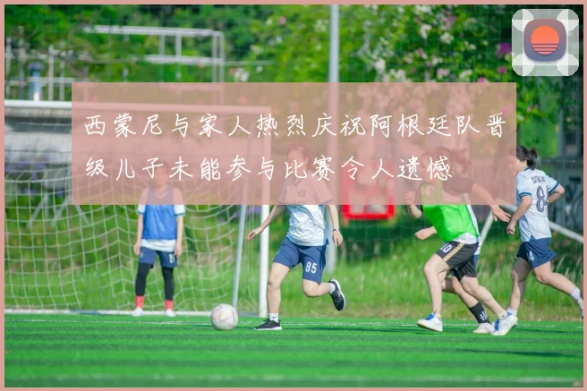 西蒙尼与家人热烈庆祝阿根廷队晋级儿子未能参与比赛令人遗憾