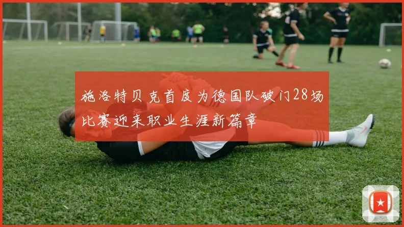 施洛特贝克首度为德国队破门28场比赛迎来职业生涯新篇章