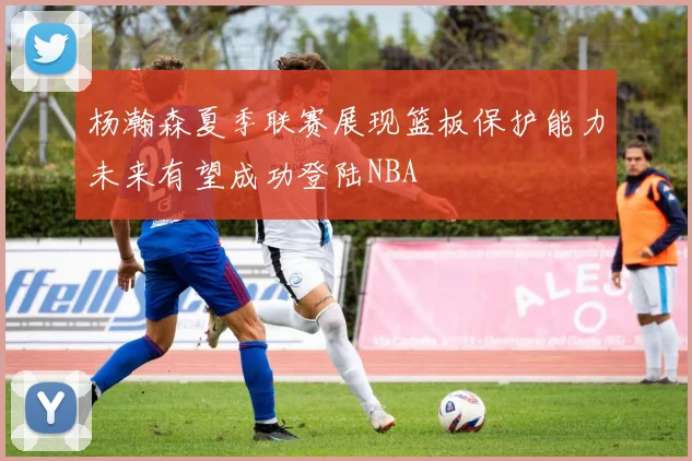 杨瀚森夏季联赛展现篮板保护能力未来有望成功登陆NBA