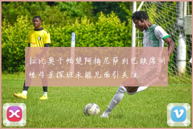 拉比奥于帕楚阿梅尼萨利巴缺席训练母亲探班未能见面引关注