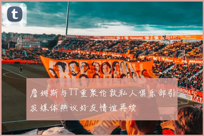 詹姆斯与TT重聚伦敦私人俱乐部引发媒体热议好友情谊再续