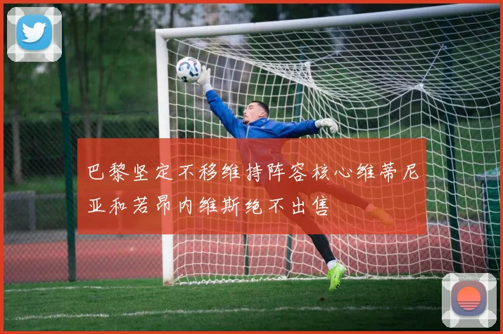 巴黎坚定不移维持阵容核心维蒂尼亚和若昂内维斯绝不出售