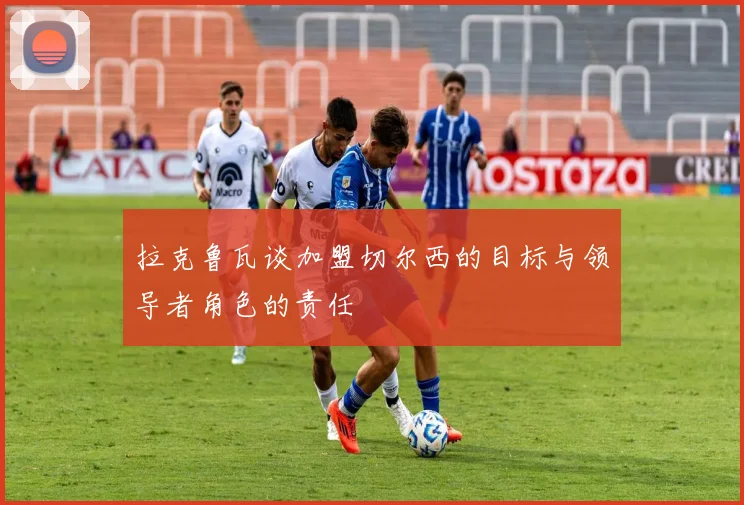 拉克鲁瓦谈加盟切尔西的目标与领导者角色的责任