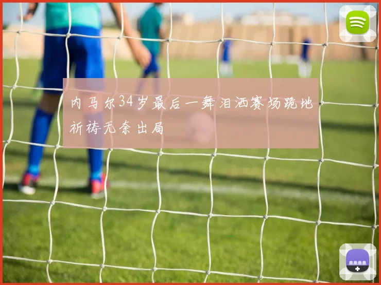 内马尔34岁最后一舞泪洒赛场跪地祈祷无奈出局