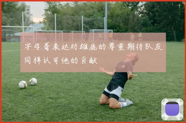 字母哥表达对雄鹿的尊重期待队友同样认可他的贡献