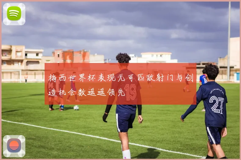 梅西世界杯表现无可匹敌射门与创造机会数遥遥领先