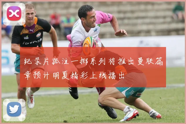 纪录片孤注一掷系列将推出曼联篇章预计明夏精彩上线播出